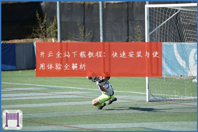 开云全站下载教程：快速安装与使用体验全解析
