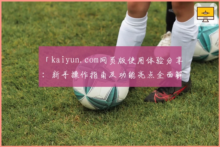 「kaiyun.com网页版使用体验分享：新手操作指南及功能亮点全面解析」