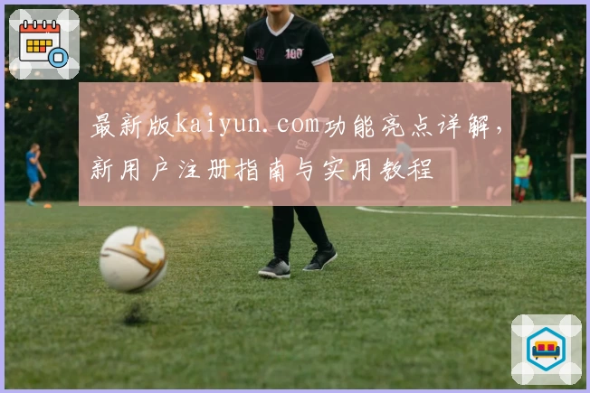 最新版kaiyun.com功能亮点详解，新用户注册指南与实用教程