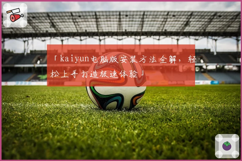 「kaiyun电脑版安装方法全解，轻松上手打造极速体验」