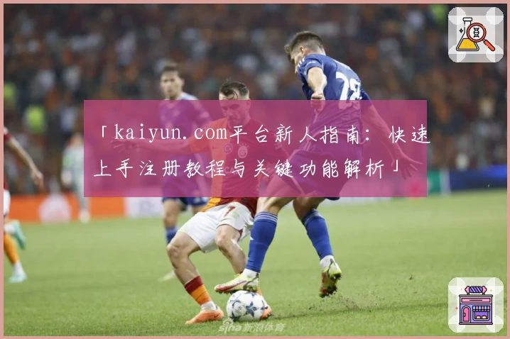 「kaiyun.com平台新人指南：快速上手注册教程与关键功能解析」