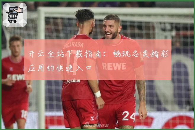 开云全站下载指南：畅玩各类精彩应用的快速入口