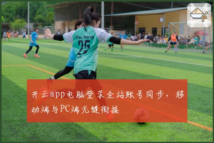 开云app电脑登录全站账号同步，移动端与PC端无缝衔接