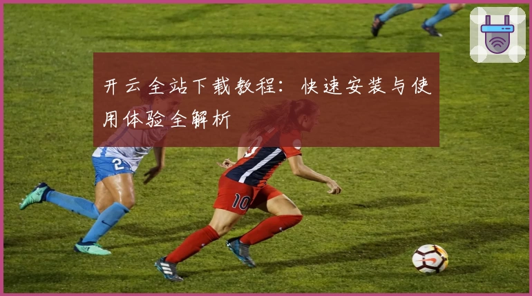 开云全站下载教程:快速安装与使用体验全解析