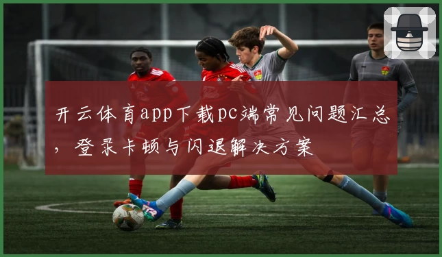 开云体育app下载pc端常见问题汇总，登录卡顿与闪退解决方案