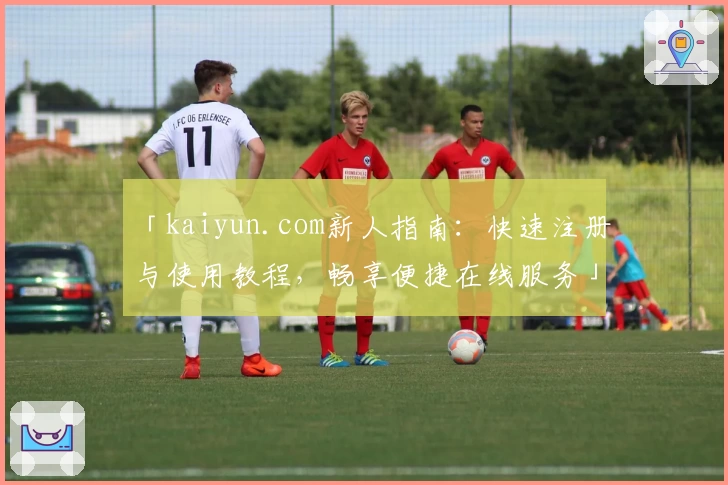 「kaiyun.com新人指南：快速注册与使用教程，畅享便捷在线服务」