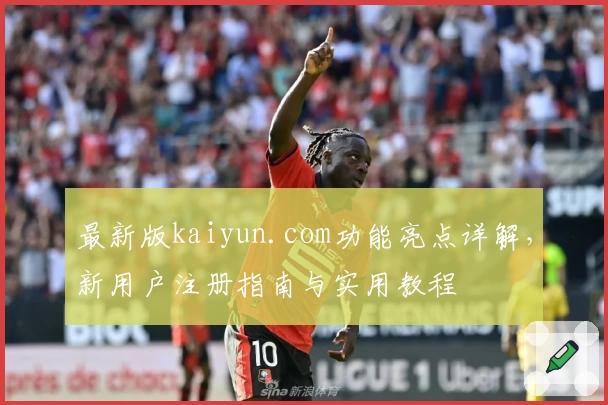 最新版kaiyun.com功能亮点详解，新用户注册指南与实用教程