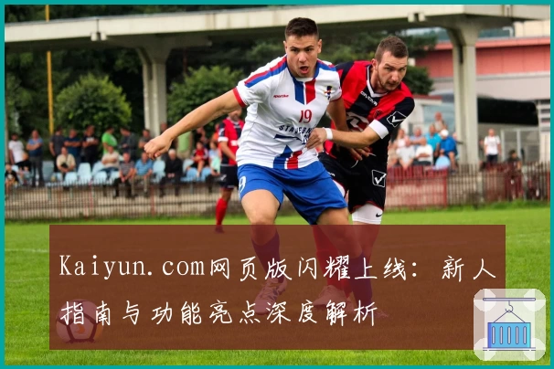 Kaiyun.com网页版闪耀上线：新人指南与功能亮点深度解析