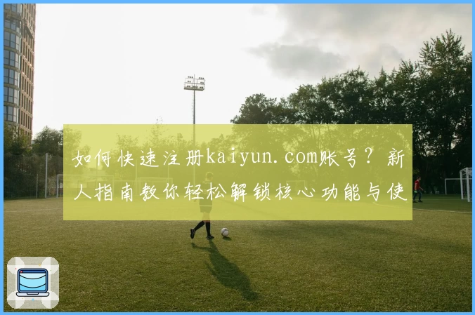 如何快速注册kaiyun.com账号?新人指南教你轻松解锁核心功能与使用技巧