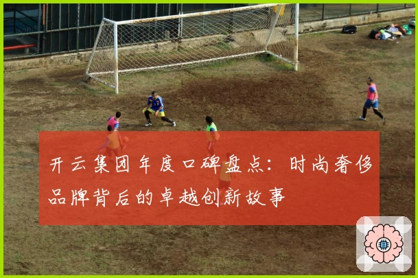 开云集团年度口碑盘点：时尚奢侈品牌背后的卓越创新故事