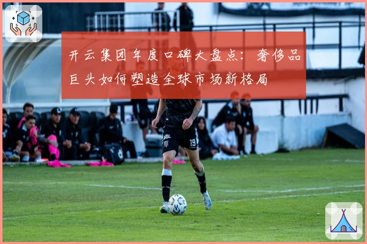 开云集团年度口碑大盘点：奢侈品巨头如何塑造全球市场新格局