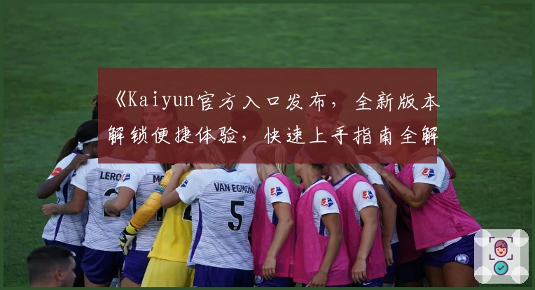 《Kaiyun官方入口发布，全新版本解锁便捷体验，快速上手指南全解析》