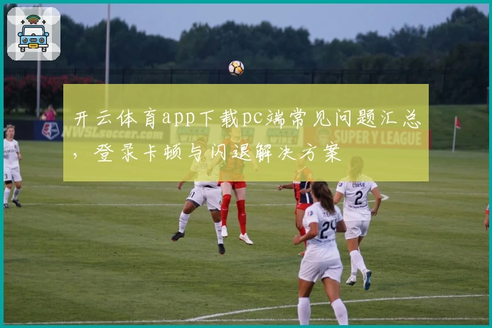 开云体育app下载pc端常见问题汇总，登录卡顿与闪退解决方案