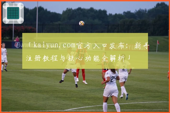「kaiyun.com官方入口发布：新手注册教程与核心功能全解析」