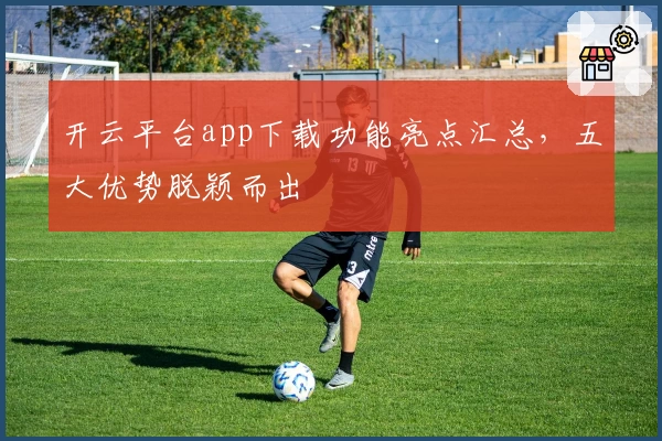 开云平台app下载功能亮点汇总，五大优势脱颖而出