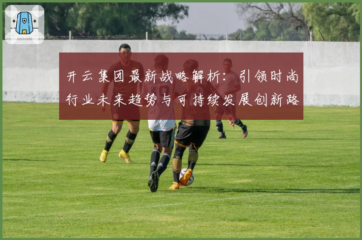 开云集团最新战略解析：引领时尚行业未来趋势与可持续发展创新路径