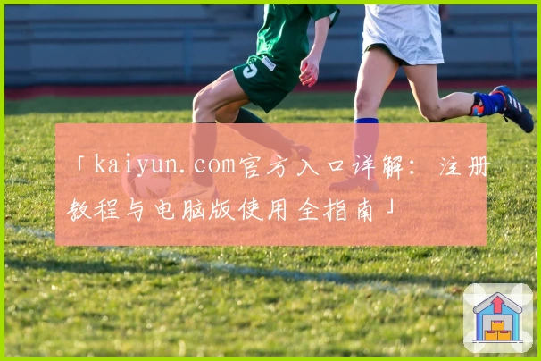 「kaiyun.com官方入口详解：注册教程与电脑版使用全指南」