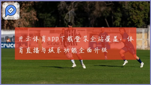 开云体育app下载登录全站覆盖，体育直播与娱乐功能全面升级
